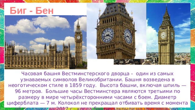 Биг - Бен Часовая башня Вестминстерского дворца -   один из самых узнаваемых символов Великобритании. Башня возведена в неоготическом стиле в 1859 году.  Высота башни, включая шпиль — 96 метров.  Большие часы Вестминстера являются третьими по размеру в мире четырёхсторонними часами с боем.  Диаметр циферблата — 7 м. Колокол не прекращал отбивать время с момента её создания до 2017 г., когда башню закрыли на реставрацию. 