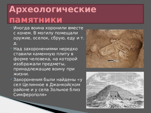 Археологические памятники Иногда воина хоронили вместе с конем. В могилу помещали оружие, оселок, сбрую, еду и т. д. Над захоронениями нередко ставили каменную плиту в форме человека, на которой изображали предметы, принадлежащие воину при жизни. Захоронения были найдены «у сел Целинное в Джанкойском районе и у села Зольное близ Симферополя» 