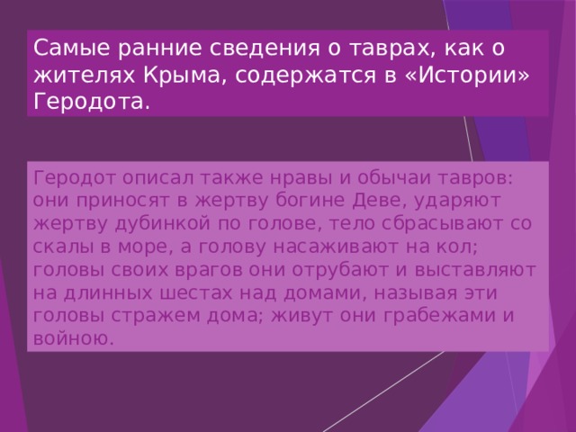 Самые ранние сведения о таврах, как о жителях Крыма, содержатся в «Истории» Геродота. Геродот описал также нравы и обычаи тавров: они приносят в жертву богине Деве, ударяют жертву дубинкой по голове, тело сбрасывают со скалы в море, а голову насаживают на кол; головы своих врагов они отрубают и выставляют на длинных шестах над домами, называя эти головы стражем дома; живут они грабежами и войною. 