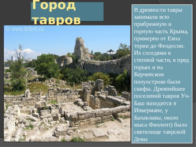 Город тавров В древности тавры занимали всю прибрежную и горную часть Крыма, примерно от Евпа­тории до Феодосии. Их соседями в степной части, в пред­горьях и на Керченском полуострове были скифы. Древнейшее поселений тавров Уч-Баш находится в Инкермане, у Балаклавы, около мыса Фиолент) было святилище таврской Девы 