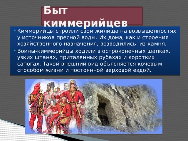 Быт киммерийцев Киммерийцы строили свои жилища на возвышенностях у источников пресной воды. Их дома, как и строения хозяйственного назначения, возводились  из камня. Воины-киммерийцы ходили в остроконечных шапках, узких штанах, приталенных рубахах и коротких сапогах. Такой внешний вид объясняется кочевым способом жизни и постоянной верховой ездой. 