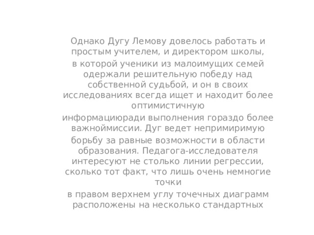 Однако Дугу Лемову довелось работать и простым учителем, и директором школы, в которой ученики из малоимущих семей одержали решительную победу над собственной судьбой, и он в своих исследованиях всегда ищет и находит более оптимистичную информациюради выполнения гораздо более важноймиссии. Дуг ведет непримиримую борьбу за равные возможности в области образования. Педагога-исследователя интересуют не столько линии регрессии, сколько тот факт, что лишь очень немногие точки в правом верхнем углу точечных диаграмм расположены на несколько стандартных 