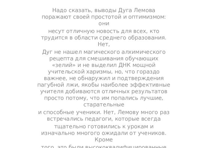 Надо сказать, выводы Дуга Лемова поражают своей простотой и оптимизмом: они несут отличную новость для всех, кто трудится в области среднего образования. Нет, Дуг не нашел магического алхимического рецепта для смешивания обучающих «зелий» и не выделил ДНК мощной учительской харизмы, но, что гораздо важнее, не обнаружил и подтверждения пагубной лжи, якобы наиболее эффективные учителя добиваются отличных результатов просто потому, что им попались лучшие, старательные и способные ученики. Нет, Лемову много раз встречались педагоги, которые всегда тщательно готовились к урокам и изначально многого ожидали от учеников. Кроме того, это были высококвалифицированные профессионалы, использовавшие тщательно отобранные инструменты и целенаправленно, шаг за шагом строившие и укреплявшие в своих классах нужные культурно-обучающие системы. 