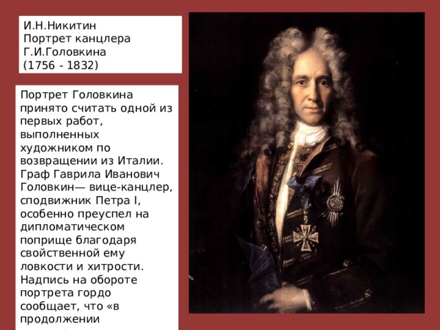 И.Н.Никитин Портрет канцлера Г.И.Головкина (1756 - 1832) Портрет Головкина принято считать одной из первых работ, выполненных художником по возвращении из Италии. Граф Гаврила Иванович Головкин— вице-канцлер, сподвижник Петра I, особенно преуспел на дипломатическом поприще благодаря свойственной ему ловкости и хитрости. Надпись на обороте портрета гордо сообщает, что «в продолжении канцлерства своего он заключил 72 трактата с разными правительствами». 