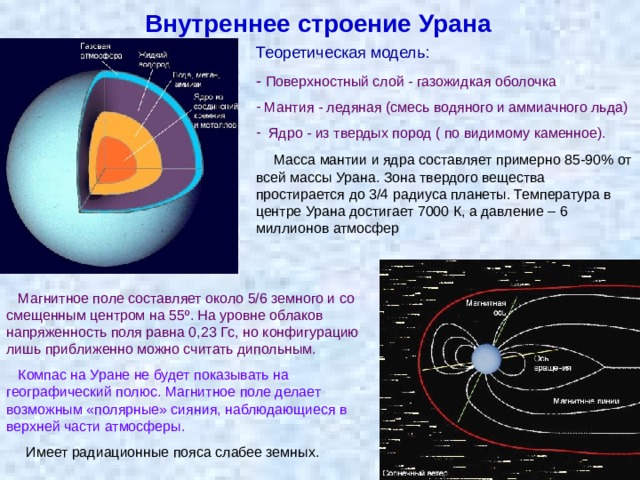 Внутреннее строение Урана Теоретическая модель: - Поверхностный слой - газожидкая оболочка  Мантия - ледяная (смесь водяного и аммиачного льда)  Ядро - из твердых пород ( по видимому каменное).  Масса мантии и ядра составляет примерно 85-90% от всей массы Урана. Зона твердого вещества простирается до 3/4 радиуса планеты. Температура в центре Урана достигает 7000 К, а давление – 6 миллионов атмосфер   Магнитное поле составляет около 5/6 земного и со смещенным центром на 55º. На уровне облаков напряженность поля равна 0,23 Гс, но конфигурацию лишь приближенно можно считать дипольным.  Компас на Уране не будет показывать на географический полюс. Магнитное поле делает возможным «полярные» сияния, наблюдающиеся в верхней части атмосферы.  Имеет радиационные пояса слабее земных. 