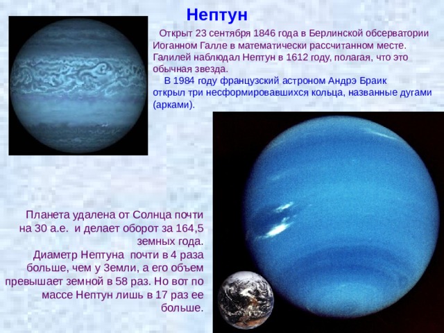 Нептун  Открыт 23 сентября 1846 года в Берлинской обсерватории Иоганном Галле в математически рассчитанном месте. Галилей наблюдал Нептун в 1612 году, полагая, что это обычная звезда.  В 1984 году французский астроном Андрэ Браик открыл три несформировавшихся кольца, названные дугами (арками).  Планета удалена от Солнца почти на 30 а.е. и делает оборот за 164,5 земных года.  Диаметр Нептуна почти в 4 раза больше, чем у 3емли, а его объем превышает земной в 58 раз. Но вот по массе Нептун лишь в 17 раз ее больше. 