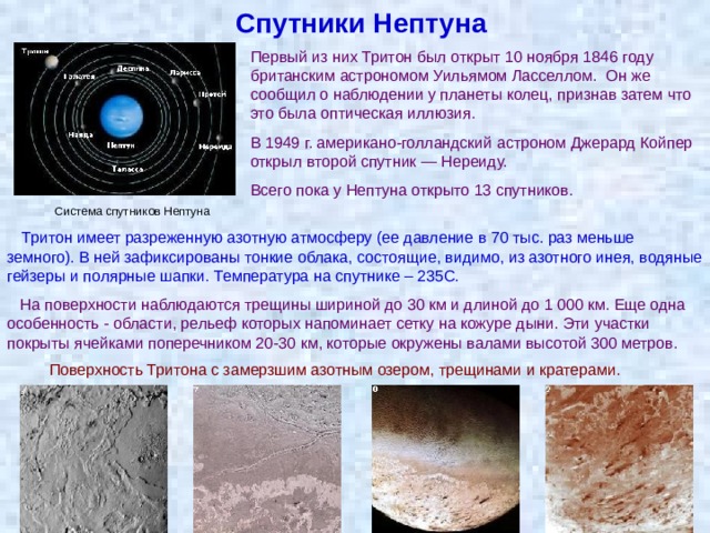 Спутники Нептуна Первый из них Тритон был открыт 10 ноября 1846 году британским астрономом Уильямом Ласселлом. Он же сообщил о наблюдении у планеты колец, признав затем что это была оптическая иллюзия. В 1949 г. американо-голландский астроном Джерард Койпер открыл второй спутник — Нереиду. Всего пока у Нептуна открыто 13 спутников. Система спутников Нептуна Тритон имеет разреженную азотную атмосферу (ее давление в 70 тыс. раз меньше земного). В ней зафиксированы тонкие облака, состоящие, видимо, из азотного инея, водяные гейзеры и полярные шапки. Температура на спутнике – 235С.  На поверхности наблюдаются трещины шириной до 30 км и длиной до 1 000 км. Еще одна особенность - области, рельеф которых напоминает сетку на кожуре дыни. Эти участки покрыты ячейками поперечником 20-30 км, которые окружены валами высотой 300 метров.  Поверхность Тритона с замерзшим азотным озером, трещинами и кратерами. 