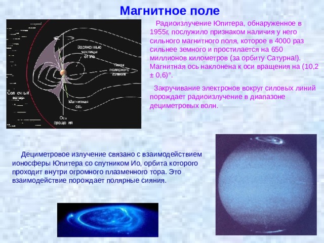 Магнитное поле  Радиоизлучение Юпитера, обнаруженное в 1955г, послужило признаком наличия у него сильного магнитного поля, которое в 4000 раз сильнее земного и простилается на 650 миллионов километров (за орбиту Сатурна!). Магнитная ось наклонена к оси вращения на (10,2 ± 0,6)°.  Закручивание электронов вокруг силовых линий порождает радиоизлучение в диапазоне дециметровых волн. Дециметровое излучение связано с взаимодействием ионосферы Юпитера со спутником Ио, орбита которого проходит внутри огромного плазменного тора. Это взаимодействие порождает полярные сияния. 