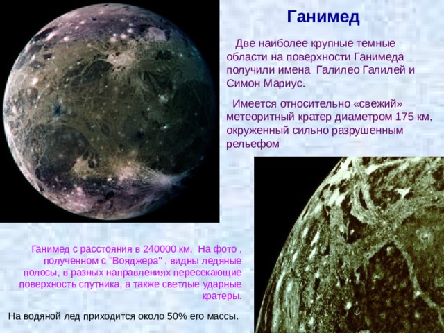 Ганимед  Две наиболее крупные темные области на поверхности Ганимеда получили имена Галилео Галилей и Симон Мариус.  Имеется относительно «свежий» метеоритный кратер диаметром 175 км, окруженный сильно разрушенным рельефом Ганимед с расстояния в 240000 км.  На фото , полученном с 