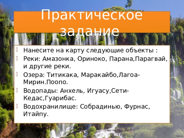 Практическое задание Нанесите на карту следующие объекты : Реки: Амазонка, Ориноко, Парана,Парагвай, и другие реки. Озера: Титикака, Маракайбо,Лагоа-Мирин.Поопо. Водопады: Анхель, Игуасу,Сети-Кедас,Гуарибас. Водохранилище: Собрадинью, Фурнас, Итайпу. 