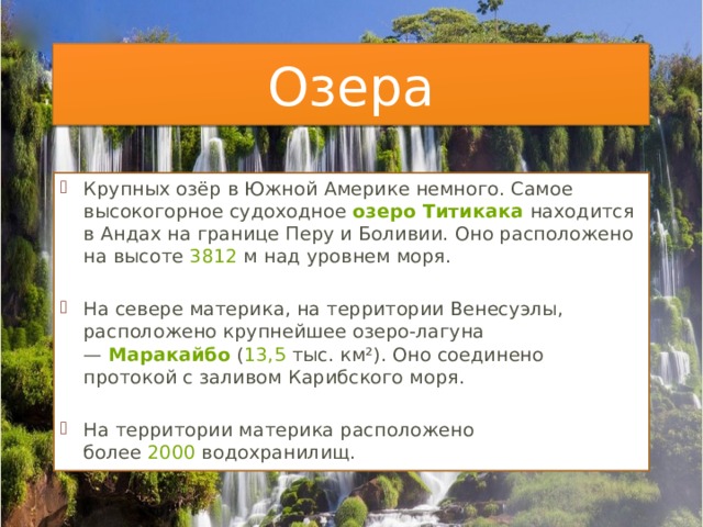 Озера Крупных озёр в Южной Америке немного. Самое высокогорное судоходное  озеро Титикака  находится в Андах на границе Перу и Боливии. Оно расположено на высоте  3812  м над уровнем моря.   На севере материка, на территории Венесуэлы, расположено крупнейшее озеро-лагуна —  Маракайбо  ( 13,5  тыс. км²). Оно соединено протокой с заливом Карибского моря. На территории материка расположено более  2000  водохранилищ. 