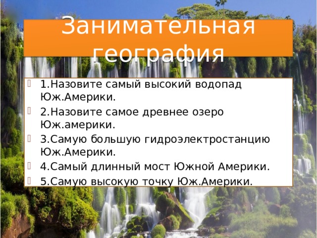 Занимательная география 1.Назовите самый высокий водопад Юж.Америки. 2.Назовите самое древнее озеро Юж.америки. 3.Самую большую гидроэлектростанцию Юж.Америки. 4.Самый длинный мост Южной Америки. 5.Самую высокую точку Юж.Америки. 