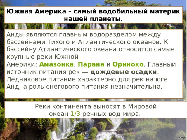 Реки континента выносят в Мировой океан  1/3  речных вод мира.  Южная Америка – самый водобильный материк нашей планеты. Анды являются главным водоразделом между бассейнами Тихого и Атлантического океанов. К бассейну Атлантического океана относятся самые крупные реки Южной Америки:  Амазонка ,  Парана  и  Ориноко . Главный источник питания рек — дождевые осадки . Ледниковое питание характерно для рек на юге Анд, а роль снегового питания незначительна.   