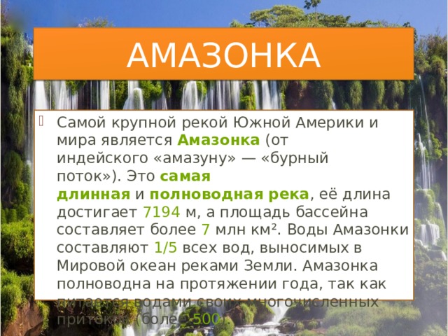 АМАЗОНКА Самой крупной рекой Южной Америки и мира является  Амазонка  (от индейского «амазуну» — «бурный поток»). Это  самая длинная  и  полноводная река , её длина достигает  7194  м, а площадь бассейна составляет более  7  млн км². Воды Амазонки составляют  1/5  всех вод, выносимых в Мировой океан реками Земли. Амазонка полноводна на протяжении года, так как питается водами своих многочисленных притоков (более  500 ). 