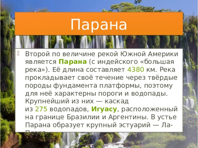Парана Второй по величине рекой Южной Америки является  Парана  (с индейского «большая река»). Её длина составляет  4380  км. Река прокладывает своё течение через твёрдые породы фундамента платформы, поэтому для неё характерны пороги и водопады. Крупнейший из них — каскад из  275  водопадов,  Игуасу , расположенный на границе Бразилии и Аргентины. В устье Парана образует крупный эстуарий — Ла-Плата. 