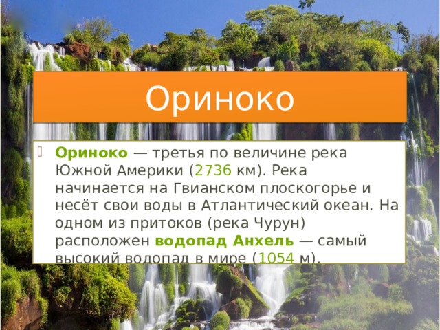 Ориноко Ориноко  — третья по величине река Южной Америки ( 2736  км). Река начинается на Гвианском плоскогорье и несёт свои воды в Атлантический океан. На одном из притоков (река Чурун) расположен  водопад Анхель  — самый высокий водопад в мире ( 1054  м). 