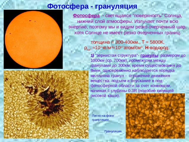 Фотосфера - грануляция Фотосфера  - светящаяся “поверхность” Солнца, нижний слой атмосферы. Излучает почти всю энергию, поэтому мы и видим резко очерченный шар, хотя Солнце не имеет резко очерченных границ.  толщина = 300-400км., Т ≈ 5800К, ρ ср . ≈10 -4 кг/м 3 ≈10 17 атом/см 3 . Н -водород.  1) “зернистая структура”- гранулы   размером до 1000км (ср. 700км), промежутки между гранулами до 300км, время существования до 8мин, одновременно наблюдается порядка миллиона гранул - отражение движения вещества: подъем и опускание в под фотосферной области за счет конвекции, начиная с глубины 0,3R (подобие кипящей рисовой каши). Пятно на фоне грануляции. Грануляция. 