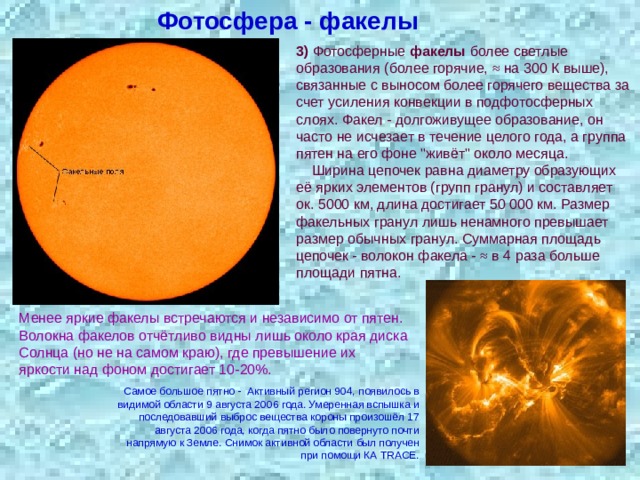 Фотосфера - факелы 3) Фотосферные факелы более светлые образования (более горячие, ≈ на 300 К выше), связанные с выносом более горячего вещества за счет усиления конвекции в подфотосферных слоях. Факел - долгоживущее образование, он часто не исчезает в течение целого года, а группа пятен на его фоне 
