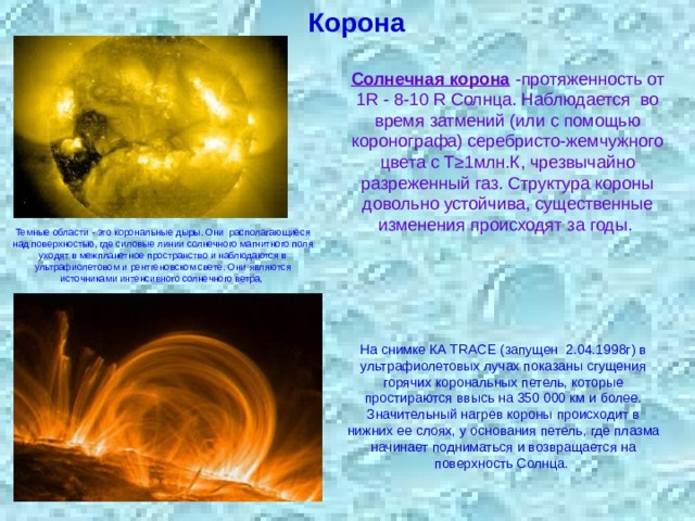 Корона Солнечная корона -протяженность от 1R - 8-10 R Солнца. Наблюдается  во время затмений (или с помощью коронографа) серебристо-жемчужного цвета с Т≥1млн.К, чрезвычайно разреженный газ. Структура короны довольно устойчива, существенные изменения происходят за годы. Темные области - это корональные дыры. Они располагающиеся над поверхностью, где силовые линии солнечного магнитного поля уходят в межпланетное пространство и наблюдаются в ультрафиолетовом и рентгеновском свете. Они являются источниками интенсивного солнечного ветра, На снимке КА TRACE (запущен  2.04.1998г) в ультрафиолетовых лучах показаны сгущения горячих корональных петель, которые простираются ввысь на 350 000 км и более. Значительный нагрев короны происходит в нижних ее слоях, у основания петель, где плазма начинает подниматься и возвращается на поверхность Солнца. 