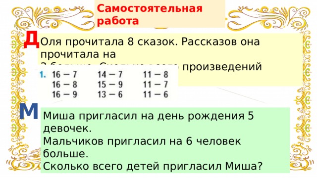 Самостоятельная работа Д Оля прочитала 8 сказок. Рассказов она прочитала на 3 больше. Сколько всего произведений прочитала Оля? М Миша пригласил на день рождения 5 девочек. Мальчиков пригласил на 6 человек больше. Сколько всего детей пригласил Миша? 
