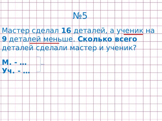 № 5 Мастер сделал 16 деталей, а ученик на 9 деталей меньше. Сколько всего деталей сделали мастер и ученик? М. - … Уч. - … 