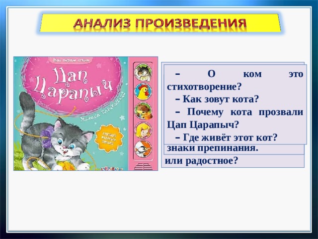 –  Как вы думаете, любит ли мальчик своего кота? –  Кличка Цап Царапыч ласковая или нет? –  Какое это стихотворение: весёлое, насмешливое, печальное или радостное? –  О ком это стихотворение? –  Как зовут кота? –  Почему кота прозвали Цап Царапыч? –  Где живёт этот кот? –  Как зовут вашего кота? Почему? –  Прочтите стихотворение выразительно, соблюдая знаки препинания. 