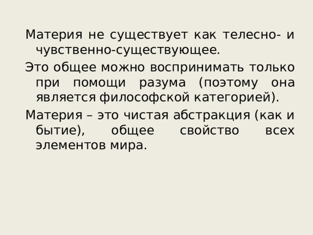 Материя не существует как телесно- и чувственно-существующее. Это общее можно воспринимать только при помощи разума (поэтому она является философской категорией). Материя – это чистая абстракция (как и бытие), общее свойство всех элементов мира. 
