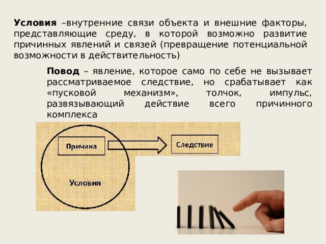 Условия –внутренние связи объекта и внешние факторы, представляющие среду, в которой возможно развитие причинных явлений и связей (превращение потенциальной возможности в действительность) Повод – явление, которое само по себе не вызывает рассматриваемое следствие, но срабатывает как «пусковой механизм», толчок, импульс, развязывающий действие всего причинного комплекса 