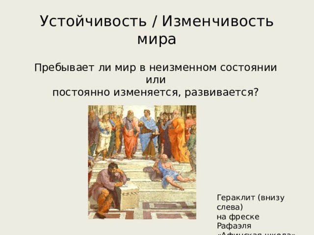 Устойчивость / Изменчивость мира Пребывает ли мир в неизменном состоянии или постоянно изменяется, развивается? Гераклит (внизу слева) на фреске Рафаэля «Афинская школа» 