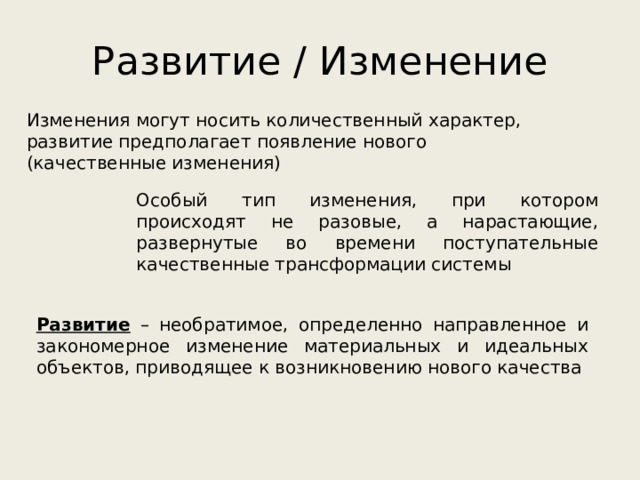 Развитие / Изменение Изменения могут носить количественный характер, развитие предполагает появление нового (качественные изменения) Особый тип изменения, при котором происходят не разовые, а нарастающие, развернутые во времени поступательные качественные трансформации системы Развитие – необратимое, определенно направленное и закономерное изменение материальных и идеальных объектов, приводящее к возникновению нового качества 