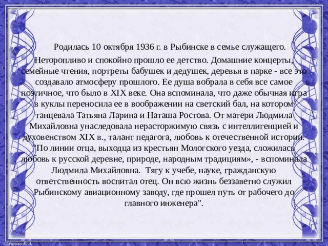     Pодилась 10 октября 1936 г. в Рыбинске в семье служащего. Неторопливо и спокойно прошло ее детство. Домашние концерты, семейные чтения, портреты бабушек и дедушек, деревья в парке - все это создавало атмосферу прошлого. Ее душа вобрала в себя все самое поэтичное, что было в XIX веке. Она вспоминала, что даже обычная игра в куклы переносила ее в воображении на светский бал, на котором танцевала Татьяна Ларина и Наташа Ростова. От матери Людмила Михайловна унаследовала нерасторжимую связь с интеллигенцией и духовенством XIX в., талант педагога, любовь к отечественной истории. 