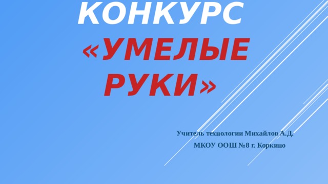 конкурс   «Умелые руки»      Учитель технологии Михайлов А.Д.  МКОУ ООШ №8 г. Коркино 