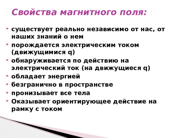 Свойства магнитного поля:   существует реально независимо от нас, от наших знаний о нем порождается электрическим током (движущимися q) обнаруживается по действию на электрический ток (на движущиеся q) обладает энергией  безгранично в пространстве пронизывает все тела Оказывает ориентирующее действие на рамку с током   