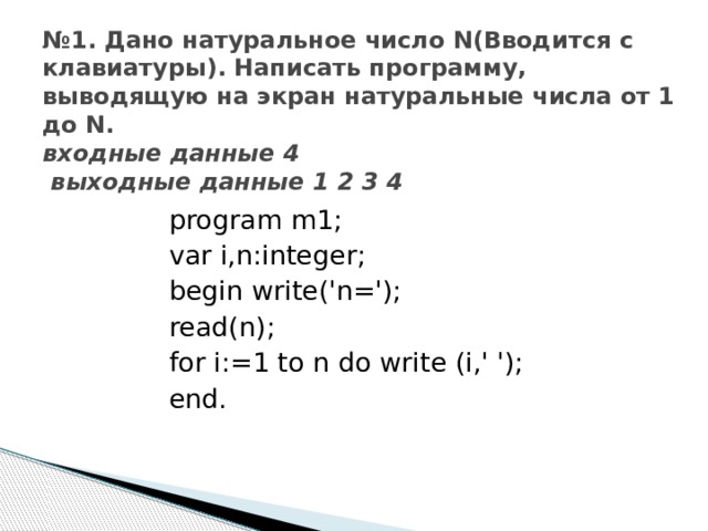 № 1. Дано натуральное число N(Вводится с клавиатуры). Написать программу, выводящую на экран натуральные числа от 1 до N.  входные данные 4  выходные данные 1 2 3 4 program m1; var i,n:integer; begin write('n='); read(n); for i:=1 to n do write (i,' '); end. 