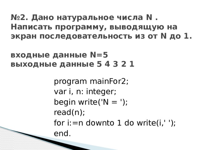№ 2. Дано натуральное числа N . Написать программу, выводящую на экран последовательность из от N до 1.   входные данные N=5  выходные данные 5 4 3 2 1 program mainFor2; var i, n: integer; begin write('N = '); read(n); for i:=n downto 1 do write(i,' '); end. 