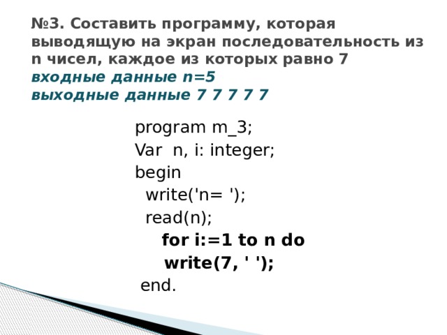 № 3. Составить программу, которая выводящую на экран последовательность из n чисел, каждое из которых равно 7  входные данные n=5  выходные данные 7 7 7 7 7 program m_3; Var n, i: integer; begin  write('n= ');  read(n);  for i:=1 to n do  write(7, ' ');  end. 
