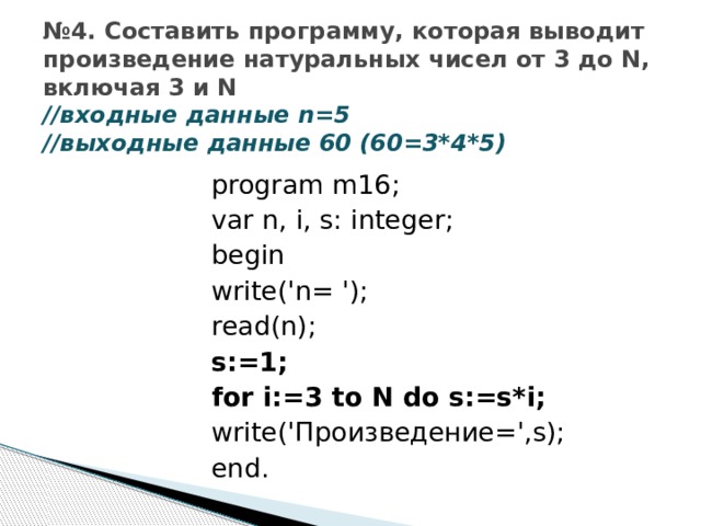 № 4. Составить программу, которая выводит произведение натуральных чисел от 3 до N, включая 3 и N  //входные данные n=5  //выходные данные 60 (60=3*4*5) program m16; var n, i, s: integer; begin write('n= '); read(n); s:=1; for i:=3 to N do s:=s*i; write('Произведение=',s); end. 