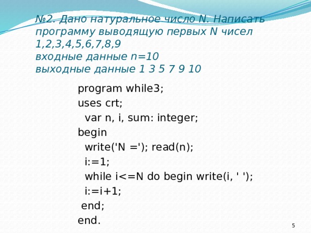 № 2. Дано натуральное число N. Написать программу выводящую первых N чисел 1,2,3,4,5,6,7,8,9  входные данные n=10  выходные данные 1 3 5 7 9 10   program while3; uses crt;  var n, i, sum: integer; begin  write('N ='); read(n);  i:=1;  while i i:=i+1;  end; end.  