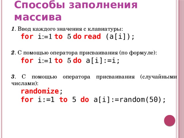 Способы заполнения массива 1 . Ввод каждого значения с клавиатуры:  for i :=1 to 5 do  read (a[i]); 2 . С помощью оператора присваивания (по формуле):  for i :=1 to 5 do a[i]:=i; 3 . С помощью оператора присваивания (случайными числами):  randomize ;  for i:=1 to 5 do a[i]:=random(50); 