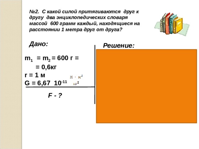  № 2. С какой силой притягиваются друг к другу два энциклопедических словаря массой 600 грамм каждый, находящиеся на расстоянии 1 метра друг от друга? Дано: Решение: m 1 = m 2 = 600 г = = 0,6кг r = 1 м G = 6,67 10 -11  F = G F = 2,4H F - ? Ответ: 2,4 H 