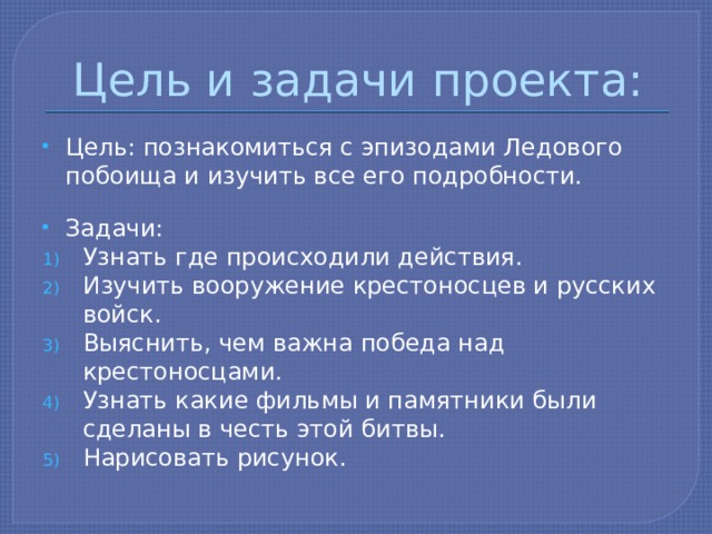Цель и задачи проекта: Цель: познакомиться с эпизодами Ледового побоища и изучить все его подробности. Задачи: Узнать где происходили действия. Изучить вооружение крестоносцев и русских войск. Выяснить, чем важна победа над крестоносцами. Узнать какие фильмы и памятники были сделаны в честь этой битвы. Нарисовать рисунок. 