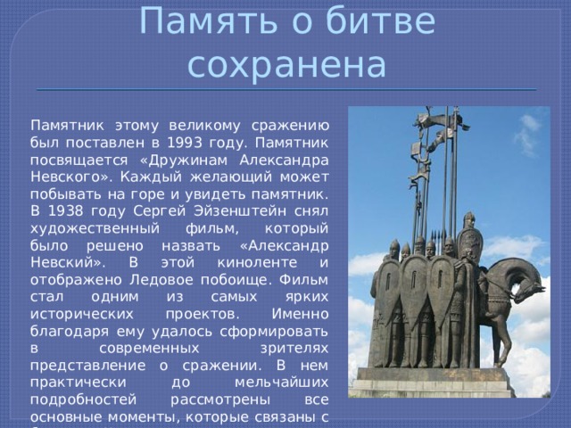 Память о битве сохранена Памятник этому великому сражению был поставлен в 1993 году. Памятник посвящается «Дружинам Александра Невского». Каждый желающий может побывать на горе и увидеть памятник. В 1938 году Сергей Эйзенштейн снял художественный фильм, который было решено назвать «Александр Невский». В этой киноленте и отображено Ледовое побоище. Фильм стал одним из самых ярких исторических проектов. Именно благодаря ему удалось сформировать в современных зрителях представление о сражении. В нем практически до мельчайших подробностей рассмотрены все основные моменты, которые связаны с боями на Чудском озере. 