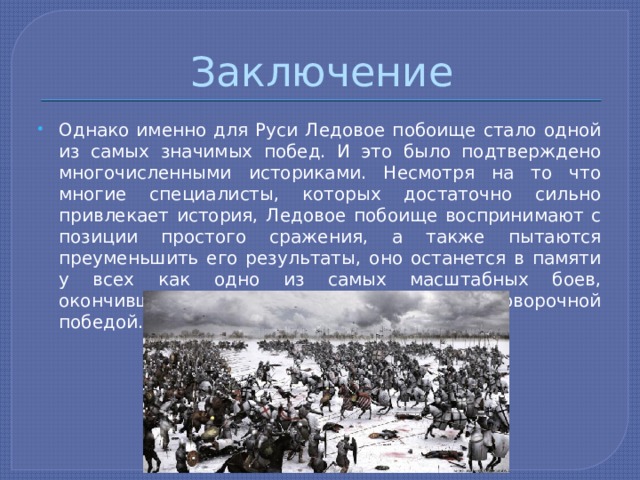 Заключение Однако именно для Руси Ледовое побоище стало одной из самых значимых побед. И это было подтверждено многочисленными историками. Несмотря на то что многие специалисты, которых достаточно сильно привлекает история, Ледовое побоище воспринимают с позиции простого сражения, а также пытаются преуменьшить его результаты, оно останется в памяти у всех как одно из самых масштабных боев, окончившихся для нас полной и безоговорочной победой. 