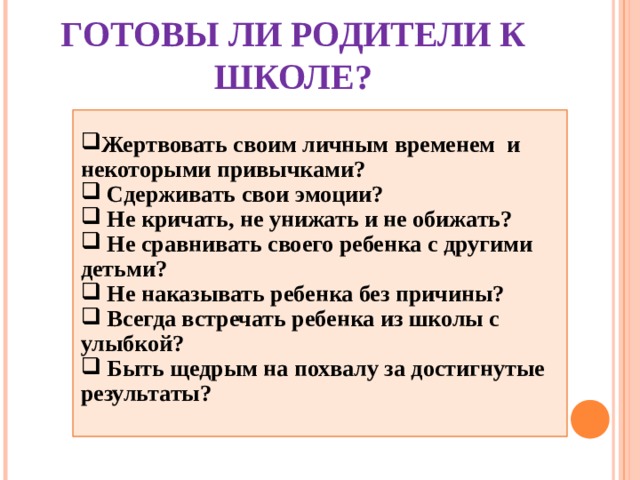 ГОТОВЫ ЛИ РОДИТЕЛИ К ШКОЛЕ? Жертвовать своим личным временем и некоторыми привычками?  Сдерживать свои эмоции?  Не кричать, не унижать и не обижать?  Не сравнивать своего ребенка с другими детьми?  Не наказывать ребенка без причины?  Всегда встречать ребенка из школы с улыбкой?  Быть щедрым на похвалу за достигнутые результаты?  