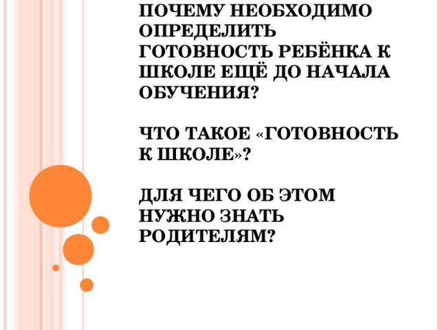             ПОЧЕМУ НЕОБХОДИМО ОПРЕДЕЛИТЬ ГОТОВНОСТЬ РЕБЁНКА К ШКОЛЕ ЕЩЁ ДО НАЧАЛА ОБУЧЕНИЯ?   ЧТО ТАКОЕ «ГОТОВНОСТЬ К ШКОЛЕ»?   ДЛЯ ЧЕГО ОБ ЭТОМ НУЖНО ЗНАТЬ РОДИТЕЛЯМ?     