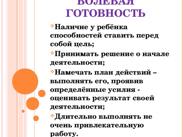        ВОЛЕВАЯ ГОТОВНОСТЬ Наличие у ребёнка способностей ставить перед собой цель; Принимать решение о начале деятельности; Намечать план действий – выполнять его, проявив определённые усилия - оценивать результат своей деятельности; Длительно выполнять не очень привлекательную работу.  