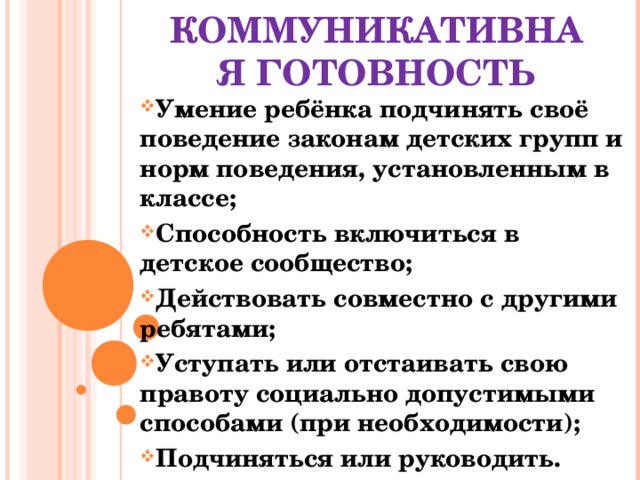 КОММУНИКАТИВНАЯ ГОТОВНОСТЬ Умение ребёнка подчинять своё поведение законам детских групп и норм поведения, установленным в классе; Способность включиться в детское сообщество; Действовать совместно с другими ребятами; Уступать или отстаивать свою правоту социально допустимыми способами (при необходимости); Подчиняться или руководить. 