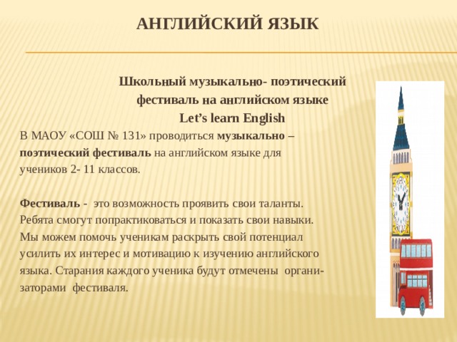 Английский язык   Школьный музыкально- поэтический фестиваль на английском языке Let’s learn English В МАОУ «СОШ № 131» проводиться музыкально – поэтический фестиваль на английском языке для учеников 2- 11 классов. Фестиваль - это возможность проявить свои таланты. Ребята смогут попрактиковаться и показать свои навыки. Мы можем помочь ученикам раскрыть свой потенциал усилить их интерес и мотивацию к изучению английского языка. Старания каждого ученика будут отмечены органи- заторами фестиваля. 