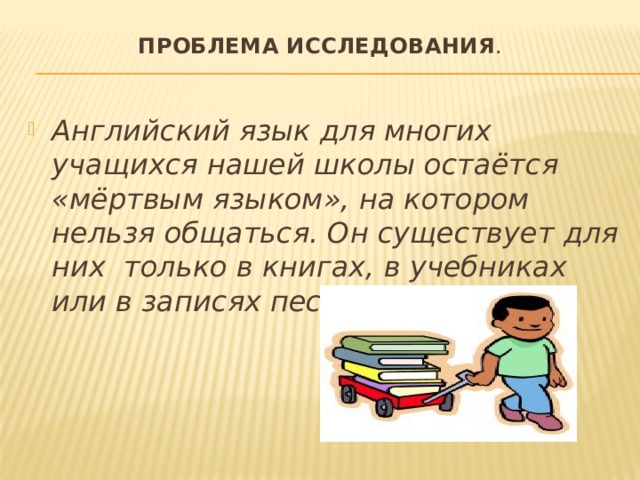 Проблема исследования .   Английский язык для многих учащихся нашей школы остаётся «мёртвым языком», на котором нельзя общаться. Он существует для них только в книгах, в учебниках или в записях песен. 