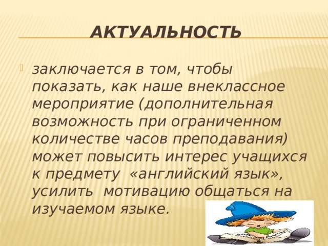 Актуальность заключается в том, чтобы показать, как наше внеклассное мероприятие (дополнительная возможность при ограниченном количестве часов преподавания) может повысить интерес учащихся к предмету «английский язык», усилить мотивацию общаться на изучаемом языке. 